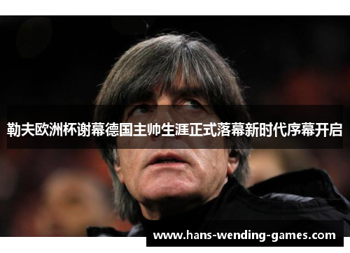 勒夫欧洲杯谢幕德国主帅生涯正式落幕新时代序幕开启